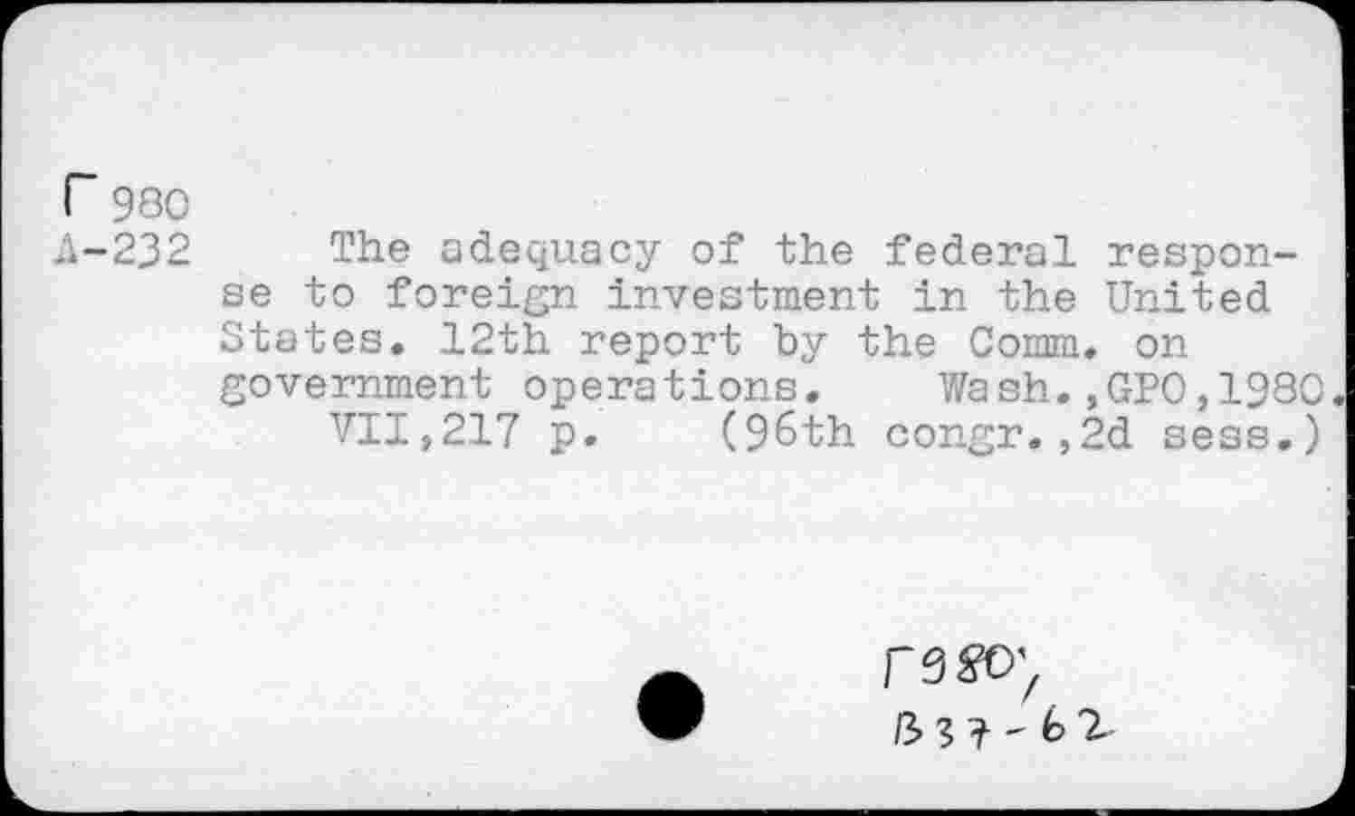 ﻿r 980
A-232 The adequacy of the federal response to foreign investment in the United States. 12th report by the Comm, on government operations. Wash.,GPO,1980
VII,217 p. (96th congr.,2d sess.)
